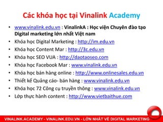 Các khóa học tại Vinalink Academy
• www.vinalink.edu.vn : VinalinkA : Học viện Chuyên đào tạo
Digital marketing lớn nhất Việt nam
• Khóa học Digital Marketing : http://im.edu.vn
• Khóa học Content Mar : http://3c.edu.vn
• Khóa học SEO VUA : http://daotaoseo.com
• Khóa học Facebook Mar : www.vinalink.edu.vn
• Khóa học bán hàng online : http://www.onlinesales.edu.vn
• Thiết kế Quảng cáo- bán hàng : www.vinalink.edu.vn
• Khóa học 72 Công cụ truyền thông : www.vinalink.edu.vn
• Lớp thực hành content : http://www.vietbaithue.com
 