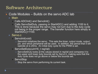 Software Architecture
 Code Modules – Builds on the servo ADC lab
 Main
 Calls ADCInit() and ServoInit()
 Calls ServoSetDuty, passing in StartADC() and adding 1100 to it.
This is done because the servo may not turn due to the duty cycle
not being in the proper range. The transfer function here simply is
StartADC()+1100.
 Servo.c
 ServoInit(void)
 ServoInit initializes the servo. This sets the timer, output mode, output
pin, and which peripheral will be used. In addition, the period that it will
operate at is 20ms. An initial duty cycle for the PWM is set.
 ServoSetDuty(uint16_t regVal)
 ServoSetDuty looks at the values stored in regVal and compares it to
the upper and lower duty bounds set by Servo.h, making sure that the
duty cycle does not go above or below the bounds set.
 ServoStop
 Stop the servo from performing its current task.
 
