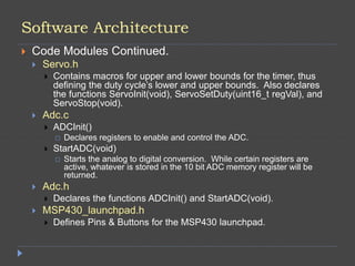 Software Architecture
 Code Modules Continued.
 Servo.h
 Contains macros for upper and lower bounds for the timer, thus
defining the duty cycle’s lower and upper bounds. Also declares
the functions ServoInit(void), ServoSetDuty(uint16_t regVal), and
ServoStop(void).
 Adc.c
 ADCInit()
 Declares registers to enable and control the ADC.
 StartADC(void)
 Starts the analog to digital conversion. While certain registers are
active, whatever is stored in the 10 bit ADC memory register will be
returned.
 Adc.h
 Declares the functions ADCInit() and StartADC(void).
 MSP430_launchpad.h
 Defines Pins & Buttons for the MSP430 launchpad.
 