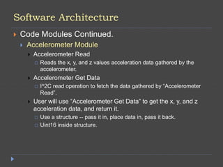 Software Architecture
 Code Modules Continued.
 Accelerometer Module
 Accelerometer Read
 Reads the x, y, and z values acceleration data gathered by the
accelerometer.
 Accelerometer Get Data
 I^2C read operation to fetch the data gathered by “Accelerometer
Read”.
 User will use “Accelerometer Get Data” to get the x, y, and z
acceleration data, and return it.
 Use a structure -- pass it in, place data in, pass it back.
 Uint16 inside structure.
 