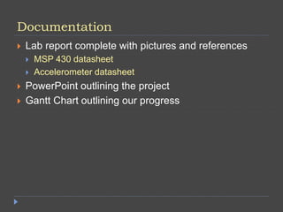 Documentation
 Lab report complete with pictures and references
 MSP 430 datasheet
 Accelerometer datasheet
 PowerPoint outlining the project
 Gantt Chart outlining our progress
 