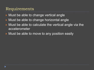Requirements
 Must be able to change vertical angle
 Must be able to change horizontal angle
 Must be able to calculate the vertical angle via the
accelerometer
 Must be able to move to any position easily
 