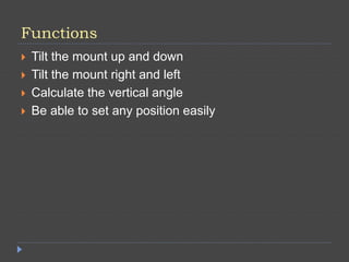 Functions
 Tilt the mount up and down
 Tilt the mount right and left
 Calculate the vertical angle
 Be able to set any position easily
 