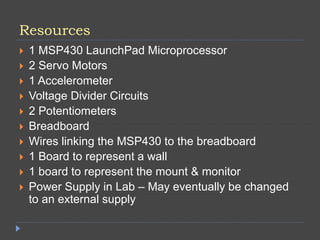 Resources
 1 MSP430 LaunchPad Microprocessor
 2 Servo Motors
 1 Accelerometer
 Voltage Divider Circuits
 2 Potentiometers
 Breadboard
 Wires linking the MSP430 to the breadboard
 1 Board to represent a wall
 1 board to represent the mount & monitor
 Power Supply in Lab – May eventually be changed
to an external supply
 