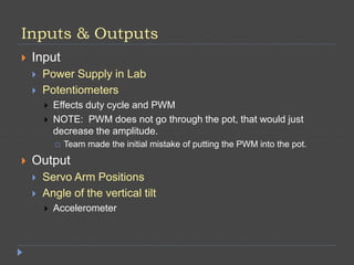 Inputs & Outputs
 Input
 Power Supply in Lab
 Potentiometers
 Effects duty cycle and PWM
 NOTE: PWM does not go through the pot, that would just
decrease the amplitude.
 Team made the initial mistake of putting the PWM into the pot.
 Output
 Servo Arm Positions
 Angle of the vertical tilt
 Accelerometer
 
