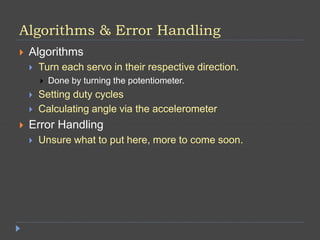 Algorithms & Error Handling
 Algorithms
 Turn each servo in their respective direction.
 Done by turning the potentiometer.
 Setting duty cycles
 Calculating angle via the accelerometer
 Error Handling
 Unsure what to put here, more to come soon.
 