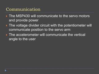Communication
 The MSP430 will communicate to the servo motors
and provide power
 The voltage divider circuit with the potentiometer will
communicate position to the servo arm
 The accelerometer will communicate the vertical
angle to the user
 
