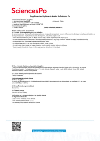 Supplément au Diplôme du Master de Sciences Po
1 Information sur le titulaire du diplôme
1.1 Nom patronymique 1.2 Prénom(s)
1.3 Date de naissance (JJ/MM/AAAA)
1.4 Numéro de code d’identification de l’étudiant
2 Information sur le diplôme
2.1 Intitulé du diplôme : Diplôme du Master de Sciences Po
2.2 Principaux domaines d’études couverts par le diplôme :
2.3 Nom et statut de l’établissement ayant délivré le diplôme
L’Institut d’Etudes Politiques de Paris est une université sélective à statut législatif, dénommée Sciences Po. Fondé en 1871, Sciences Po est composé
d’un collège universitaire, d’écoles professionnelles et d’une école doctorale. Il accueille au total près de 12 000 étudiants. Environ 2000 étudiants
obtiennent le Master de Sciences Po chaque année.
2.4 Langues utilisées pour l’enseignement / les examens
Français et/ou anglais.
3. Informations sur le niveau du diplôme
3.1 Niveau du diplôme
Le diplôme est délivré après cinq ans d’études supérieures (niveau master). Le nombre minimum de crédits préparés est de soixante ECTS par an soit
cent vingt ECTS pour le diplôme.
3.2 Durée officielle du programme d’étude
3.3 Conditions d’accès
Licence ou équivalent étranger
4. Information sur le contenu du diplôme et les résultats obtenus.
4.1 Organisation des études
Check validity : www.cvtrust.com/SmartDiploma
GAARDER Edwin
5 février 1988
100047222
INTERNATIONAL DEVELOPMENT
Un parcours académique offrant une formation exigeante dans les principaux domaines suivants: économie et financement du développement, politiques et institutions du
développement, secteurs d'application et acteurs du développement, évaluation de projets et outils
- Le suivi de deux concentrations parmi une offre de 23 choix, dans un objectif de spécialisation de chaque cursus.
- Le 3ème semestre est dédié à une expérience de développement professionnel: un stage long, un mémoire de Master encadré ou un semestre d'échange.
- Un équilibre entre cours théoriques et enseignements pratiques ou métiers.
- Un cursus bilingue, avec 70% des cours dispensés en Anglais et 30% en Français.
- Un accent mis sur l'apprentissage des langues étrangères, avec la possibilité pour tous de devenir multilingues
- Une communauté internationale diverse et invitant au partage inter-générationnel et inter-culturel
Deux années
Les deux années d’études du master alternent :
• Trois semestres d’études intensifs (Cf 2.2)
• Un semestre de stage, mémoire recherche ou échange
 