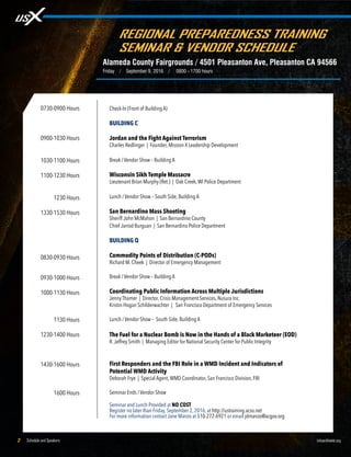 Schedule and Speakers2 UrbanShield.org
REGIONAL PREPAREDNESS TRAINING
SEMINAR & VENDOR SCHEDULE
Alameda County Fairgrounds / 4501 Pleasanton Ave, Pleasanton CA 94566
Friday / September 9, 2016 / 0800 - 1700 hours
0730-0900 Hours
0900-1030 Hours
1030-1100 Hours
1100-1230 Hours
1100-1230 Hours
1330-1530 Hours
0830-0930 Hours
0930-1000 Hours
1000-1130 Hours
1130-1130 Hours
1230-1400 Hours
1430-1600 Hours
1600-1600 Hours
Check-In (Front of Building A)
BUILDING C
Jordan and the Fight Against Terrorism
Charles Redlinger | Founder, Mission X Leadership Development
Break / Vendor Show – Building A
Wisconsin Sikh Temple Massacre
Lieutenant Brian Murphy (Ret.) | Oak Creek,WI Police Department
Lunch / Vendor Show – South Side, Building A
San Bernardino Mass Shooting
Sheriff John McMahon | San Bernardino County
Chief Jarrod Burguan | San Bernardino Police Department
BUILDING Q
Commodity Points of Distribution (C-PODs)
Richard M. Cheek | Director of Emergency Management
Break / Vendor Show – Building A
Coordinating Public Information Across Multiple Jurisdictions
Jenny Thamer | Director, Crisis Management Services, Nusura Inc.
Kristin Hogan Schilderwachter | San Francisco Department of Emergency Services
			
Lunch / Vendor Show – South Side, Building A
The Fuel for a Nuclear Bomb is Now in the Hands of a Black Marketeer (EOD)
R.Jeffrey Smith | Managing Editor for National Security Center for Public Integrity
First Responders and the FBI Role in a WMD Incident and Indicators of
Potential WMD Activity
Deborah Frye | Special Agent,WMD Coordinator, San Francisco Division, FBI
Seminar Ends / Vendor Show
Seminar and Lunch Provided at NO COST
Register no later than Friday, September 2, 2016, at http://ustraining.acso.net
For more information contact Jane Manzo at 510-272-6921 or email jdmanzo@acgov.org
 