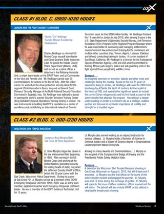 Schedule and Speakers 3Alameda County Sheriff’s Office
Lt. Brian Murphy began his career in
the law enforcement field beginning
in 1980. After serving in the US
Marine Corps and working at the
United Nations (providing security
for visiting heads of state), he joined
the Jefferson County Sheriff’s Office,
before his 22-year career with the
Oak Creek, Wisconsin Police Department. During his career
at Oak Creek PD, Lt. Murphy served as a member of the OCPD
Emergency Response Unit from 1992- 2009, was an entry team
member, explosive breacher and Emergency Response Unit team
leader. He was a member of the OCPD Evidence Technician Unit
for 15 years.
Lt. Murphy also served working as an adjunct instructor for
various colleges. Lt. Murphy holds a Bachelor of Science in
Criminal Justice and a Master of Science degree in Organizational
Leadership from Marian University.
Among his many Awards and Commendations, Lt. Murphy is
the recipient of the Congressional Badge of Bravery and the
Presidential Public Safety Medal of Valor.
Synopsis
A debrief of the Wisconsin Sikh Temple Massacre shooting in
Oak Creek, Wisconsin on August 5, 2012, that left 6 dead and 3
wounded. Lt. Murphy was the first officer on the scene of this
active shooter incident and engaged the gunman. Lt. Murphy
was shot 15 times during the exchange of gunfire. Lt. Murphy
will speak to the issue of officer resilience, officer survival and the
will to live. The debrief will also include SWAT tactics utilized in
clearing the temple post-shooting.
Charles Redlinger is a former US
Marine Corps assault team leader
and Close Quarters Battle instructor.
Later, he joined the Dekalb County
Police Department (Atlanta, USA)
and served as a patrol officer, a
detective in the Robbery-Homicide
Unit, a sniper team leader on the SWAT Team, and as Commander
of the Vice and Permits Unit. Mr. Redlinger earned over 20
commendations for actions in the line of duty. After his police
career, he worked on the close protection security detail for the
regional US Ambassador in Basra, Iraq and as General David
Petraeus’ Security Manager at the Multi-National Security Transition
Command in Baghdad, Iraq. Mr. Redlinger was selected to assist
in opening the world’s premier Counter Terrorism Training Center
(King Abdullah II Special Operations Training Centre) in Jordan. He
was instrumental in building KASOTC’s reputation as a center of
excellence and establishing an international network of Counter
Terrorism users for this $200 million facility. Mr. Redlinger finished
his 11 year stint in Jordan in July 2016, after serving 3 years in the
U.S. State Department’s Diplomatic Security Bureau, Anti-Terrorism
Assistance (ATA) Program as the Regional Program Manager where
he was responsible for overseeing and managing antiterrorism/
counterterrorism law enforcement training for the Jordanians and
multiple other countries (Iraq, Yemen, Algeria, Lebanon, Pakistan
and others) conducting training in Jordan. A current resident of
San Diego, California, Mr. Redlinger is a Director for the Endangered
Species Protection Agency, a UK and USA charity committed to
training African park rangers, police and anti-poaching units in the
fight against those perpetrating wildlife crimes.
Synopsis
An insightful overview on terrorists’ attacks and other crisis and
challenges facing the country. Based on his last 11 years of
experience living in Jordan, Mr. Redlinger will cover the 2005 hotel
bombings by Al Qaida, the death of Jordan’s Air Force pilot at
the hands of ISIS, and several other significant events to include
the current Syrian refugee crisis and his first-hand account of the
active shooter that attacked his program. You will gain a deeper
understanding of Jordan’s prominent role as a strategic coalition
partner and discover its symbolic importance of stability and
strength for a troubled region.
Charles “C.K.” Redlinger
Founder- Mission X Leadership
Development
JORDAN AND THE FIGHT AGAINST TERRORISM
CLASS #1 BLDG. C, 0900-1030 HOURS
Lieutenant Brian Murphy (Ret.)
Oak Creek,WI Police Department
WISCONSIN SIKH TEMPLE MASSACRE
CLASS #2 BLDG. C, 1100-1230 HOURS
 