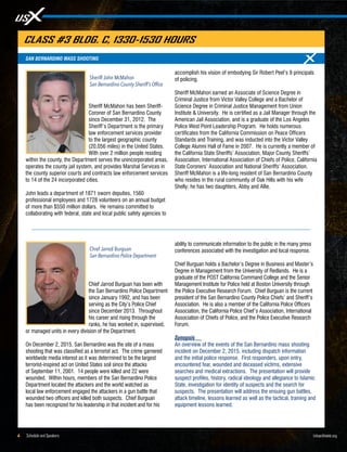 Schedule and Speakers4 UrbanShield.org
Sheriff McMahon has been Sheriff-
Coroner of San Bernardino County
since December 31, 2012. The
Sheriff’s Department is the primary
law enforcement services provider
to the largest geographic county
(20,056 miles) in the United States.
With over 2 million people residing
within the county, the Department serves the unincorporated areas,
operates the county jail system, and provides Marshal Services in
the county superior courts and contracts law enforcement services
to 14 of the 24 incorporated cities.
John leads a department of 1871 sworn deputies, 1560
professional employees and 1728 volunteers on an annual budget
of more than $550 million dollars. He remains committed to
collaborating with federal, state and local public safety agencies to
accomplish his vision of embodying Sir Robert Peel’s 9 principals
of policing.
Sheriff McMahon earned an Associate of Science Degree in
Criminal Justice from Victor Valley College and a Bachelor of
Science Degree in Criminal Justice Management from Union
Institute & University. He is certified as a Jail Manager through the
American Jail Association, and is a graduate of the Los Angeles
Police West Point Leadership Program. He holds numerous
certificates from the California Commission on Peace Officers
Standards and Training, and was inducted into the Victor Valley
College Alumni Hall of Fame in 2007. He is currently a member of
the California State Sheriffs’ Association, Major County Sheriffs’
Association, International Association of Chiefs of Police, California
State Coroners’ Association and National Sheriffs’ Association.
Sheriff McMahon is a life-long resident of San Bernardino County
who resides in the rural community of Oak Hills with his wife
Shelly; he has two daughters, Abby and Allie.
Sheriff John McMahon
San Bernardino County Sheriff’s Office
SAN BERNARDINO MASS SHOOTING
CLASS #3 BLDG. C, 1330-1530 HOURS
Chief Jarrod Burguan has been with
the San Bernardino Police Department
since January 1992, and has been
serving as the City’s Police Chief
since December 2013. Throughout
his career and rising through the
ranks, he has worked in, supervised,
or managed units in every division of the Department.
On December 2, 2015, San Bernardino was the site of a mass
shooting that was classified as a terrorist act. The crime garnered
worldwide media interest as it was determined to be the largest
terrorist-inspired act on United States soil since the attacks
of September 11, 2001. 14 people were killed and 22 were
wounded. Within hours, members of the San Bernardino Police
Department located the attackers and the world watched as
local law enforcement engaged the attackers in a gun battle that
wounded two officers and killed both suspects. Chief Burguan
has been recognized for his leadership in that incident and for his
ability to communicate information to the public in the many press
conferences associated with the investigation and local response.
Chief Burguan holds a Bachelor’s Degree in Business and Master’s
Degree in Management from the University of Redlands. He is a
graduate of the POST California Command College and the Senior
Management Institute for Police held at Boston University through
the Police Executive Research Forum. Chief Burguan is the current
president of the San Bernardino County Police Chiefs’ and Sheriff’s
Association. He is also a member of the California Police Officers
Association, the California Police Chief’s Association, International
Association of Chiefs of Police, and the Police Executive Research
Forum.
Synopsis
An overview of the events of the San Bernardino mass shooting
incident on December 2, 2015, including dispatch information
and the initial police response. First responders, upon entry,
encountered fear, wounded and deceased victims, extensive
searches and medical extractions. The presentation will provide
suspect profiles, history, radical ideology and allegiance to Islamic
State, investigation for identity of suspects and the search for
suspects. The presentation will address the ensuing gun battles,
attack timeline, lessons learned as well as the tactical, training and
equipment lessons learned.
Chief Jarrod Burguan
San Bernardino Police Department
 