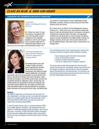 Schedule and Speakers6 UrbanShield.org
Ms. Thamer has nearly 15 years
of emergency management and
crisis communications project
management and consulting
experience. Over the past 4 years,
she has worked closely with 75
Public Information Officers in the
Bay Area to form the region’s Joint Information System. She
has worked on similar projects to foster collaboration through
developing, assessing, training, and exercising Joint Information
Systems across the country.
Ms. Thamer serves as Director of Crisis Management Services
at Nusura, Inc. (www.nusura.com), where she has worked with
dozens of state and local governments in all phases of emergency
management, emergency public information, and operational
continuity. She has led projects on exercise design and delivery,
program and plan development and implementation, training, and
strategic response and recovery. She has also authored more
than 50 operational plans, after-action reports, assessments, and
strategic plans.
Jenny Thamer
Director, Crisis Management Services,
Nusura Inc.
COORDINATING PUBLIC INFORMATION ACROSS MULTIPLE JURISDICTIONS
CLASS #5 BLDG. Q, 1000-1130 HOURS
Ms.Schilderwachter works with
a variety of public and private
sector organizations to promote
the San Francisco Bay Area’s
preparedness and resilience through
regional collaboration and strategic
partnerships. One of her primary goals is to ensure all who live in,
work in, and visit San Francisco know what to do before, during,
and after an emergency; and that they receive timely, accurate, and
coordinated emergency notifications, alerts, and warnings. Ms.
Schilderwachter has participated in the Bay Area Regional Joint
Information System initiative since its inception and works with
public information leaders to share best practices for emergency
public information and warning at the local, state, and federal levels.
Synopsis
The ability of responders to communicate with the public and
other stakeholders in a timely, accurate, accessible and consistent
manner has changed significantly over the past decade. Public
Information Officers (PIOs) have more tools and systems to
support their increasing responsibilities.
A Joint Information System (JIS) is a functional network of PIOs
from multiple agencies, disciplines, and jurisdictions that work
together to coordinate emergency public information. Over the past
three years, more than 75 Public Information Officers throughout
the Bay Area have collaborated to develop, define, and promote
the first ever Bay Area Regional Joint Information System (the Bay
Area JIS).
This instructional session, led by national experts, will cover key
concepts of effective emergency public information including:
•	Core emergency public information best practices
•	Crisis communication functions
•	Evolution of public information practices
•	The role of a regional JIS in emergency response
The session will conclude with examples from the across the
country and the Bay Area. Participants will learn how the Bay Area
JIS supports emergency response efforts at the first responder,
agency, Operational Area, and regional levels. The instructors will
share lessons learned through exercising the Bay Area JIS during
the Urban Shield Yellow Command exercise.
Kristin Hogan Schilderwachter
Government Affairs Management
San Francisco Department of
Emergency Services
 
