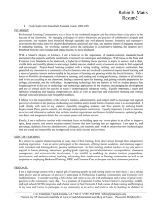 Robin E. Mairs
Resumé
• Frosh-Soph Girls Basketball Assistant Coach, 2000-2001
PEDAGOGY
Professional Learning Communities was a focus in my credential program and has always been a key piece in the
success of my classroom. By engaging colleagues in active discussion and practice of collaborative projects and
assessments, our students have benefited through equitable and well-planned lessons, formative and summative
assessments that make sense for student development, analytical activities, and creative means of engaging students
in endearing learning. By involving teachers across the curriculum in collaborative learning, the students have
benefited from the well-rounded and shared lessons we have produced.
With a Master's Degree in Literacy, I am a believer in the importance of student-centered, standards-based
curriculum that supports and fully implements Common Core ideologies and strategies,. With focus on the State and
Common Core Standards to be addressed, a higher-level thinking focus question to aspire to answer, and a clear,
visible daily and monthly planner to encourage student success, student sin my classroom are made to feel supported
and encouraged. Project-based learning coupled with a strong reading, writing, and analysis curriculum, has
propelled my classroom to a community of active learners who are involved in consistent inquiry-based learning and
a sense of genuine interest and ownership in the process of learning and growing within the Social Sciences. With a
focus on Portfolio development, collaborative learning, and reading and writing proficiency, students at all abilities
and levels are excelling in my classroom, finding a renewed spirit for learning, and gaining valuable preparation for
college, citizenship, and the workplace. Incorporating technology into my lessons as well as student projects has
fostered growth in the use of technology and technology applications in my students, encouraging the development
and use of critical skills for success in today’s technologically advanced world. Equally important, I teach and
reinforce notetaking and reading comprehension skills as well as analytical and expository thinking and writing
through consistent practice and thoughtful feedback.
I believe it is the responsibility of the school’s teachers, administration, and support staff to encourage and support
parent involvement in the process of educating our children and to foster that involvement once it is accomplished. I
work closely with each of my students, especially struggling students, and their parents by utilizing Grade
Improvement Plans, parent contacts, and through student/parent conferences. Equally important, I work to maintain
an active and informative website that includes student expectations and features helpful resources, updated grades,
due dates, and assignment details for convenient parent and student review.
Finally, I am a reflective teacher with consistent focus on building upon my lesson plans in an effort to improve
upon, keep current, and ensure student-centered lessons that turn learning into an experience. I am open to, and
encourage, feedback from my administrators, colleagues, and students, and I work to ensure that new methodologies
that are sound and responsible are incorporated in my daily lessons and activities.
MENTOR TEACHING
It is critical to support student teachers in every step of their training, from observations through their independent
teaching experience. I am an active participant in the classroom, offering moral, academic, and planning support
with consistent and learning-driven, positive reinforcement. In their training, student teachers in my care receive
support in lesson planning, assessment, grading/grade reporting, parent/administrative correspondence, classroom
management, and extracurricular involvement. I am mindful in modeling for student teachers preparedness,
involvement, and student-centered teaching; advocating their involvement in learning communities as well as an
emphasis on employing Backward Planning, SIOP, and Common Core techniques into their classroom practices.
PERSONAL
I am a high-energy person with a special gift of opening people up and putting smiles on their faces. I am a strong
team player and an advocate of and active participant in Professional Learning Communities and Common Core
implementation. I consider teaching a life choice and come to my job with enthusiasm and a sense of pride in my
position in the community every day. As a graduate of Capistrano Unified School District’s elementary, middle,
and high school (SCHS) programs, and a home owner in San Clemente, I feel a sense of deep rooting and belonging
in my area and I strive to participate in my community in an active and positive role by teaching its children to
___________________________________________________________________________________________________
3111 Estampida • San Clemente, CA • 92673 • (949) 584-9696 • robin@jmdesigns.com
Preview my AP classroom materials at: www.iTeachAdvancement.com (Log in: Guest ~ Password: Dolphins914)
 