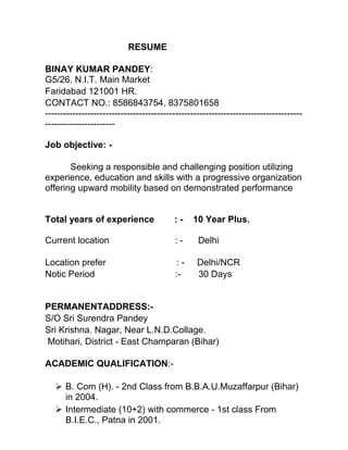 RESUME
BINAY KUMAR PANDEY:
G5/26, N.I.T. Main Market
Faridabad 121001 HR.
CONTACT NO.: 8586843754, 8375801658
-------------------------------------------------------------------------------------
-----------------------
Job objective: -
Seeking a responsible and challenging position utilizing
experience, education and skills with a progressive organization
offering upward mobility based on demonstrated performance
Total years of experience : - 10 Year Plus.
Current location : - Delhi
Location prefer : - Delhi/NCR
Notic Period :- 30 Days
PERMANENTADDRESS:-
S/O Sri Surendra Pandey
Sri Krishna. Nagar, Near L.N.D.Collage.
Motihari, District - East Champaran (Bihar)
ACADEMIC QUALIFICATION:-
 B. Com (H). - 2nd Class from B.B.A.U.Muzaffarpur (Bihar)
in 2004.
 Intermediate (10+2) with commerce - 1st class From
B.I.E.C., Patna in 2001.
 