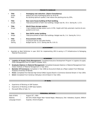 PROJECTS HANDLED
 Title : Packaging cost reduction. (Opera Consultancy)
Scope : Reduce the cost of packaging items by VA & VE.
Role: By deciding optimum quality I had reduce the packing price by 20%.
 Title : New ware house building & Plant building.
Scope : Total procurement of both new buildings. Budget was Rs. 10 cr. Saving Rs. 1.2 Cr.
 Title : World Class storage system.
Scope : I had installed storage system up to 12 Mtr. height with fully automatic machine & wire
guided turret truck.
 Title : New DATA center building.
Scope : Total procurement of both new buildings. Budget was Rs. 2 cr. Saving Rs. 0.4 cr.
 Title : Procurement of Silo.
Scope : To procure silo for new plant facility.
Saving : Budget was Rs. 15 Cr. Saving was Rs. 0.91 Cr.
ACHIVEMENT
 Awarded as Best Performer in year 2013 for implementing VMI & saving in IT Infrastructure & Packaging
Material Procurement.
ACADEMIA
 Logistics & Supply Chain Management: Completed Executive Development Program in Logistics & supply
Chain Management from IIT Delhi in October 2012.
 Graduate Diploma in Material Management: Completed Graduate Diploma in Material Management from
Indian Institute of Material Management in Year 2012.
 Bachelor Of Commerce: Completed in Year 2006 as Accounts & Stats as a Major subject From Maharaja
Siyajirao University Of Baroda.
 H.S.C: Completed from Baroda High School ONGC Gujarat Board in Commerce General Stream in Year 2003.
 S.S.C: Completed From Kendriya Vidhyalya C.B.S.E Board in Year 2001.
IT Skills
• Experience of Working on SAP System.
• Experience of Working on ERP base System.
• Microsoft Office & Tally 7.2
PERSONAL DETAILS
Date of Birth : August 25th
, 1984.
Address : B/5 Shiv Shakti Nagar Near Yasoda Nagar, Makarpura, Dist: Vadodara, Gujarat, 390014
Language Known: Gujarati, Hindi & English.
 