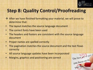 Step 8: Quality Control/Proofreading
 After we have finished formatting your material, we will prove to
determine that:
• The layout matches the source language document
• The correct fonts have been used
• The headers and footers are consistent with the source language
document
• Proper names are spelled correctly
• The pagination matches the source document and the text flows
correctly
• All source language updates have been incorporated
• Margins, graphics and positioning are correct
 
