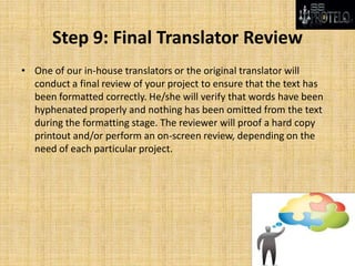 Step 9: Final Translator Review
• One of our in-house translators or the original translator will
conduct a final review of your project to ensure that the text has
been formatted correctly. He/she will verify that words have been
hyphenated properly and nothing has been omitted from the text
during the formatting stage. The reviewer will proof a hard copy
printout and/or perform an on-screen review, depending on the
need of each particular project.
 