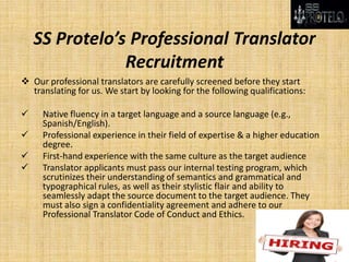 SS Protelo’s Professional Translator
Recruitment
 Our professional translators are carefully screened before they start
translating for us. We start by looking for the following qualifications:
 Native fluency in a target language and a source language (e.g.,
Spanish/English).
 Professional experience in their field of expertise & a higher education
degree.
 First-hand experience with the same culture as the target audience
 Translator applicants must pass our internal testing program, which
scrutinizes their understanding of semantics and grammatical and
typographical rules, as well as their stylistic flair and ability to
seamlessly adapt the source document to the target audience. They
must also sign a confidentiality agreement and adhere to our
Professional Translator Code of Conduct and Ethics.
 