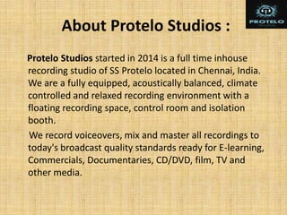 About Protelo Studios :
Protelo Studios started in 2014 is a full time inhouse
recording studio of SS Protelo located in Chennai, India.
We are a fully equipped, acoustically balanced, climate
controlled and relaxed recording environment with a
floating recording space, control room and isolation
booth.
We record voiceovers, mix and master all recordings to
today's broadcast quality standards ready for E-learning,
Commercials, Documentaries, CD/DVD, film, TV and
other media.
 