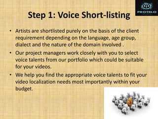 Step 1: Voice Short-listing
• Artists are shortlisted purely on the basis of the client
requirement depending on the language, age group,
dialect and the nature of the domain involved .
• Our project managers work closely with you to select
voice talents from our portfolio which could be suitable
for your videos.
• We help you find the appropriate voice talents to fit your
video localization needs most importantly within your
budget.
 