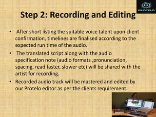 Step 2: Recording and Editing
• After short listing the suitable voice talent upon client
confirmation, timelines are finalised according to the
expected run time of the audio.
• The translated script along with the audio
specification note (audio formats ,pronunciation,
spacing, read faster, slower etc) will be shared with the
artist for recording.
• Recorded audio track will be mastered and edited by
our Protelo editor as per the clients requirement.
 
