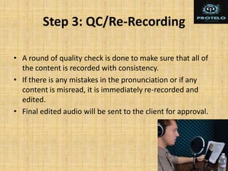 Step 3: QC/Re-Recording
• A round of quality check is done to make sure that all of
the content is recorded with consistency.
• If there is any mistakes in the pronunciation or if any
content is misread, it is immediately re-recorded and
edited.
• Final edited audio will be sent to the client for approval.
 