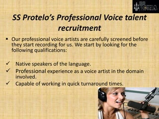 SS Protelo’s Professional Voice talent
recruitment
 Our professional voice artists are carefully screened before
they start recording for us. We start by looking for the
following qualifications:
 Native speakers of the language.
 Professional experience as a voice artist in the domain
involved.
 Capable of working in quick turnaround times.
 