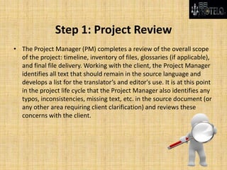 Step 1: Project Review
• The Project Manager (PM) completes a review of the overall scope
of the project: timeline, inventory of files, glossaries (if applicable),
and final file delivery. Working with the client, the Project Manager
identifies all text that should remain in the source language and
develops a list for the translator’s and editor's use. It is at this point
in the project life cycle that the Project Manager also identifies any
typos, inconsistencies, missing text, etc. in the source document (or
any other area requiring client clarification) and reviews these
concerns with the client.
 