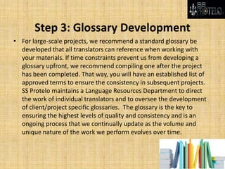 Step 3: Glossary Development
• For large-scale projects, we recommend a standard glossary be
developed that all translators can reference when working with
your materials. If time constraints prevent us from developing a
glossary upfront, we recommend compiling one after the project
has been completed. That way, you will have an established list of
approved terms to ensure the consistency in subsequent projects.
SS Protelo maintains a Language Resources Department to direct
the work of individual translators and to oversee the development
of client/project specific glossaries. The glossary is the key to
ensuring the highest levels of quality and consistency and is an
ongoing process that we continually update as the volume and
unique nature of the work we perform evolves over time.
 