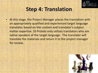 Step 4: Translation
• At this stage, the Project Manager places the translation with
an appropriately qualified and experienced target language
translator, based on the content and translator’s subject
matter expertise. SS Protelo only utilizes translators who are
native speakers of the target language. The translator will
translate the materials and return it to the project manager
for review.
 