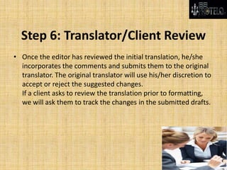 Step 6: Translator/Client Review
• Once the editor has reviewed the initial translation, he/she
incorporates the comments and submits them to the original
translator. The original translator will use his/her discretion to
accept or reject the suggested changes.
If a client asks to review the translation prior to formatting,
we will ask them to track the changes in the submitted drafts.
 