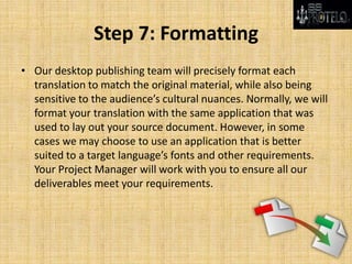 Step 7: Formatting
• Our desktop publishing team will precisely format each
translation to match the original material, while also being
sensitive to the audience’s cultural nuances. Normally, we will
format your translation with the same application that was
used to lay out your source document. However, in some
cases we may choose to use an application that is better
suited to a target language’s fonts and other requirements.
Your Project Manager will work with you to ensure all our
deliverables meet your requirements.
 