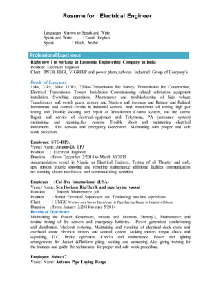 Resume for : Electrical Engineer
Languages Known to Speak and Write
Speak and Write : Tamil, English
Speak : Hindi, Arabic
Professional Experience
Right now I m working in Economic Engineering Company in India
Position: Electrical Engineer
Client: TNEB, ELGI, V-GREEP and power plants,turbines Industrial Group of Company’s
.
Details of Experience
11kv, 33kv, 66kv 110kv, 230kv-Transmission line Survey, Transmission line Construction,
Electrical Transmission Towers Installation Commissioning related substation equipment
installation, Switching operations. Maintenance and troubleshooting of high voltage
Transformers and switch gears, motors and Starters and inverters and Battery and Related
Instruments and control circuits in industrial sectors. And transformer oil testing, high pot
testing and Trouble shooting and repair of Transformer Control system, and fire alarms
Repair and service of electrical-equipment and Telephone, PA (announce system)
maintaining and repairing.dcs systems Trouble shoot and maintaining electrical
instruments. Fire sensors and emergency Generators. Maintaining with proper and safe
work procedure.
Employer: STG-DP3,
Vessel Name: Jascon-28, DP3
Position : Electrical Engineer
Duration : From December 2/2014 to March 30/2015
Accamandation vessel in Nigeria as Electrical Engineer, Testing of all Thruster and msb,
ups, motors trouble shooting and repairing maintenance additional facilities communication
net working doom installation and commissioning activities
Employer : Cal dive International (USA)
Vessel Name: Sea Horizon Rig/Derik and pipe laying vassal
Rotation : 3month Maintenance job
Position : Senior Electrical Supervisor and Tensioning machine operations.
Client : ONGC Worked as a Senior Electrician in Pipe Laying Barge in Gujarat offshore
Duration : From January 2/2014 to may 5/2014
Details of Experience
Maintaining the Power Generators, motors and inverters, Battery’s, Maintenance and
routine testing of fire sensors and emergency batteries. Power generation synchronizing
and distribution, blackout restoring. Maintaining and repairing of electrical deck crane and
overhead crane electrical motors and control system. Jacking motors torque check and
equalizing, D.C. Brake operation. Checks and maintenance. Power and lighting
arrangements for Jacket &Platform piling, welding and cementing Also giving training for
the trainees and guide the technicians for proper and safe work procedure.
Employer: Subsea7
Vessel Name: Antares Pipe Laying Barge
 