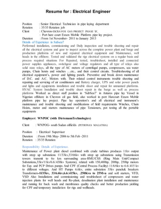Resume for : Electrical Engineer
Position : Senior Electrical Technician in pipe laying department
Rotation : 35/35 Rotation job
Client : Chevron-ESCRAVOS GAS PROJECT PHASE ‘B’,
: Port hare court Exxon Mobile Platform pipe lay project.
Duration : From 1st November- 2011 to January 2013
Details of Experience in Subsea7
Performed installation, commissioning and Daily inspection and trouble shooting and repair
all the electrical systems and gear to inspect across the complete power plant and barge and
production platforms of new and repaired electrical equipment and Maintenance, well
heads in the offshore. Tested and validated the rigs electrical systems on a regular basis and
process required situations For Repaired, tested, troubleshoot, installed and connected
power supplies appliances, switchgear and voltage regulators and all type of relays also
solid state relays, all the type of AC motors of centrifugal pumps, compressors, sea water
pumps, Chain hoists and winches …etc., and their control circuits. Troubleshooting of all
electrical equipment’s, power and lighting panels. Preventive and break down maintenance
of D.C. and A.C. Motors with. Their related control instruments trouble shooting and
repairing and servicing of air conditioners and Battery charger, UPS and solar power panels
and lights and equipments installation and trouble shoot and repair for unmanned platforms.
HVAC System Installation and trouble shoot repair in the barge as well as process
platforms Worked as direct staff position in ‘SubSea7’ in Antares pipe lay Vessel in
Nigerian offshore in Chevron oil gas field, also worked in port Harcourt Exxon Mobile
platform pipe lay project. Pipe lay operation’s and all electrical and instrument’s
maintenance and trouble shooting and modifications of field requirements Winches, Chain
Hoists, motor and starters maintenance of pipe Tensioners, pot testing all the portable
equipments
Employer: WNPOC (with DietsmannTechnologies)
Client : WNPOG- south Sudan oilfields (PETRONAS MALAYSIA)
Position : Electrical Supervisor
Duration : From 19th May- 2006 to 5th Feb -2011
Rotation : 35/35 Rotation
Responsibility Details of Experience.
Maintenance of Power plant diesel combined with crude turbines produces 11kv output
with strep up substations 11/33kv,33/66kv with strep up substations using Transmission
towers transmit to 6o km surrounding area-RMU/CSS (Ring Main Unit/Compact
Substations,33kv/11kv/6.6/.430kv Systems), related with 150,400hp, 200hp, 250hp motors
for Esp. and PCP Drives pumps And CPF (Central Process Facility) 11/6/6kv to 6.6/.415 kv
to different voltages. And HT Pumps 6.6kv, entire substation 33kv panels& breakers
Transformers-1l/33kv, 33/6.6kv,6.6/.415kv, .250Kva to 25Mva and soft starters, VFD,
VSD Also Installations and commissioning and troubleshoot of compressors and water
injection plants for well heads and Ro-plant, desalination plant installation and maintenance
and running for back wash and membranes quality checks and better production yielding
for CPF and temporary installation for rigs and wellheads.
 