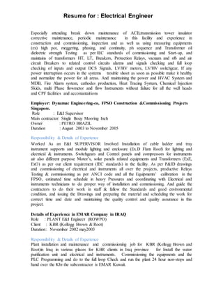 Resume for : Electrical Engineer
Especially attending break down maintenance of ACB,transmission tower insulator
corrective maintenance, periodic maintenance in this facility and experience in
construction and commissioning, inspection and as well us using measuring equipments
(ex) high pot, meggering, phasing, and continuity, ph sequence and Transformer oil
dielectric strength Testing as per IEC standards of commissioning and Start-up, and
maintains of transformers HT, LT, Breakers, Protection Relays, vacuum and sf6 and air
circuit Breakers to related control circuits alarms and signals checking and full loop
checking of inputs and output DCS Signals, LV/HV motors, LV/HV switchgear, If any
power interruption occurs in the systems trouble shoot as soon as possible make it healthy
and normalize the power for all areas. And maintaining the power and HVAC System and
MDB, Fire Alarm system, cathodes production, Heat Tracing System, Chemical Injection
Skids, multi Phase flowmetor and flow Instruments without failure for all the well heads
and CPF facilities and accomantaitions
Employer: Dynamac Engineering-co, FPSO Construction &Commissioning Projects
Singapore.
Role : E&I Supervisor
Main contractor: Single Bouy Mooring Inch
Owner : PETRO BRAZIL
Duration : August 2003 to November 2005
Responsibility & Details of Experience
Worked As an E&I SUPERVISOR Involved Installation of cable ladder and tray
instrument supports and module lighting and enclosure (Ex.D Flam Roof) for lighting and
electrical & instruments. Switchgears and Control panels and compressors for instruments
air also different purpose Motor’s, solar panels related equipments and Transformers (ExE,
ExO) as per our client requirement (IEC standards) in the facility. As per P&ID drawings
and commissioning of electrical and instruments all over the projects, productive Relays
Testing & commissioning as per ANCI code and all the Equipments’ calibration in the
FPSO, estimated time schedule in heavy Pressures and coordinating with Electrical and
instruments technicians to do proper way of installation and commissioning. And guide the
contractors to do their work in staff & fallow the Standards and good environmental
condition, and issuing the Drawings and preparing the material and scheduling the work for
correct time and date and maintaining the quality control and quality assurance in this
project.
Details of Experience in EMAR Company in IRAQ
Role : PLANT E&I Engineer (ROWPO)
Client : KBR (Kellogg Brown & Root)
Duration: November 2002 may2003
Responsibility & Details of Experience
Plant installation and maintenance and commissioning job for KBR (Kellogg Brown and
Root)in Iraq in various places for KBR clients in Iraq province for Install the water
purification unit and electrical and instruments. Commissioning the equipments and the
PLC Programming and do to the full loop Check and run the plant 24 hour non-stops and
hand over the Kbr the subcontractor is EMAR Kuwait.
 