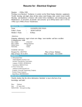 Resume for : Electrical Engineer
Duration : 1988to 1990
Working as an Electrical Technician to carried out the Metal forging Industries equipments
Trouble shooting and single phase & three phase metal forging units control circuit trouble
Shooting and installation of motors with control drives installation and commissioning and
Maintenances of preventive & periodic and corrective up to 200 hp motors and 11/.415 kv
150Kv-up to 500kva Power Transformers.
PERSONAL PROFILE
Name : R.JOSEPH JESU RAJA
Father’s Name : M.ROYAPPAN
Mother’s Name : R.Mary
PERSONAL
Outgoing enthusiastic eager to learn new things, team member and have excellent
Communication skills.
Date of Birth : 05-04-1967
Place of Birth : Michael Pattinam
Marital Status : Married
Nationality : Indian.
PASSPORT DETAILS
Passport No: J4157723 Place of Issue: Madurai.
Date of Issue: 03.12.2011 Date of Expiry: 02:12:2020
REFERENCE
1, Mohammad Rizal
email:rizalpahlavy@yahoo.com
position: Transmission Team leader,
company: WNPOC (PETRONAS)
hand phone:0060163375410.
2, Evans Antony Sam
email:jasevan2012@gmail.com
Company: Economic Engineering Company
Position: Project Engineer
Hand Phone: 00919940926835
DECLARATION
I hereby declare that the above information furnished is true to the best of my
knowledge and belief.
Place : Madurai
Date : 07 April, 2016
SIGNATURE: R.Joseph Jesu Raja
 