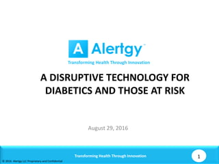 A DISRUPTIVE TECHNOLOGY FOR
DIABETICS AND THOSE AT RISK
August 29, 2016
Transforming Health Through Innovation 1
© 2016 Alertgy LLC Proprietary and Confidential
Transforming Health Through Innovation
 