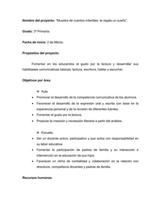 Nombre del proyecto: “Muestra de cuentos infantiles: te regalo un sueño”.


Grado: 3º Primaria.


Fecha de inicio: 2 de Marzo.


Propósitos del proyecto.


      Fomentar en los educandos el gusto por la lectura y desarrollar sus
habilidades comunicativas básicas: lectura, escritura, hablar y escuchar.


Objetivos por área.


           Aula
      •   Promover el desarrollo de la competencia comunicativa de los alumnos.
      •   Favorecer el desarrollo de la expresión oral y escrita con base en la
          experiencia personal y de la revisión de diferentes fuentes.
      •   Fomentar el gusto por la lectura.
      •   Propiciar la creación y recreación literaria a partir del análisis.


           Escuela.
      •   Ser un docente activo, participativo y que actúa con responsabilidad en
          su labor educativa.
      •   Fomentar la participación de padres de familia y su interacción e
          intervención en la educación de sus hijos.
      •   Favorecer un clima de cordialidad y colaboración en la relación con
          directivos, compañeros docentes y padres de familia.


Recursos humanos.
 