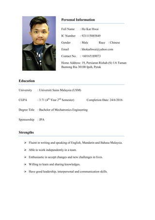 Personal Information
Full Name : Ho Kar Hwai
IC Number : 921115085849
Gender : Male Race : Chinese
Email : hhokarhwai@yahoo.com
Contact No. : +60165189073
Home Address: 19, Persiaran Rishah (S) 1/6 Taman
Buntong Ria 30100 Ipoh, Perak
Education
University : Universiti Sains Malaysia (USM)
CGPA : 3.71 (4th
Year 2nd
Semester) Completion Date: 24/6/2016
Degree Title : Bachelor of Mechatronics Engineering
Sponsorship : JPA
Strengths
 Fluent in writing and speaking of English, Mandarin and Bahasa Malaysia.
 Able to work independently in a team.
 Enthusiastic in accept changes and new challenges in lives.
 Willing to learn and sharing knowledges.
 Have good leadership, interpersonal and communication skills.
 