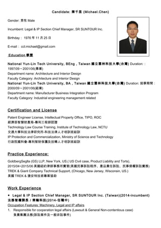 Candidate: 陳千里 (Michael.Chen)
Gender: 男性 Male
Incumbent: Legal & IP Section Chief Manager, SR SUNTOUR Inc.
Birthday： 1976 年 11 月 25 日
E-mail： ccl.michael@gmail.com
Education 學歷
National Yun-Lin Tech University, BEng , Taiwan 國立雲林科技大學(台灣) Duration:：
1997/09～2001/06(畢業)
Department name: Architecture and Interior Design
Faculty Category: Architecture and Interior Design
National Yun-Lin Tech University, BA , Taiwan 國立雲林科技大學(台灣) Duration: 就學期間：
2000/09～2001/06(結業)
Department name: Manufacturer Business Integration Program
Faculty Category: Industrial engineering management related
Certification and License
Patent Engineer License, Intellectual Property Office, TIPO, ROC
經濟部智慧財產局-專利工程師認證
Technology Law Course Training, Institute of Technology Law, NCTU
交通大學科技法律研究所-科技法律人才培訓班結訓
IP Protection and Commercialization, Ministry of Science and Technology
行政院國科會-專利智財保護及技轉人才培訓班結訓
Practice Experience:
GoldbergSeglla (GS) LLP, New York, US.( US Civil case, Product Liability and Torts),
2015/04~2015/06 美國紐約律師事務所實習(美國民事訴訟程序、產品責任訴訟、民事侵權訴訟實務)
TREK & Giant Company Technical Support, (Chicago, New Jersey, Wisconsin, US.)
美國 TREK & 捷安特技術專案協助
Work Experience
● Legal & IP Section Chief Manager, SR SUNTOUR Inc. (Taiwan)(2014-incumbent)
法務智權課長／榮輪科技(2014-任職中)
Occupation Features: Machinery, Legal and IP affairs
1. Responsible for cooperation legal affairs (Lawsuit & General Non-contentious case)
負責集團法務(訴訟案件及一般非訟事件)
 