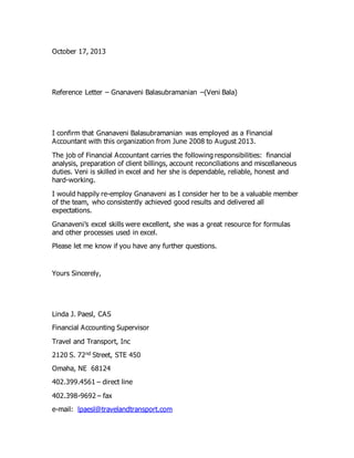 October 17, 2013
Reference Letter – Gnanaveni Balasubramanian –(Veni Bala)
I confirm that Gnanaveni Balasubramanian was employed as a Financial
Accountant with this organization from June 2008 to August 2013.
The job of Financial Accountant carries the following responsibilities: financial
analysis, preparation of client billings, account reconciliations and miscellaneous
duties. Veni is skilled in excel and her she is dependable, reliable, honest and
hard-working.
I would happily re-employ Gnanaveni as I consider her to be a valuable member
of the team, who consistently achieved good results and delivered all
expectations.
Gnanaveni’s excel skills were excellent, she was a great resource for formulas
and other processes used in excel.
Please let me know if you have any further questions.
Yours Sincerely,
Linda J. Paesl, CAS
Financial Accounting Supervisor
Travel and Transport, Inc
2120 S. 72nd Street, STE 450
Omaha, NE 68124
402.399.4561 – direct line
402.398-9692 – fax
e-mail: lpaesl@travelandtransport.com
 