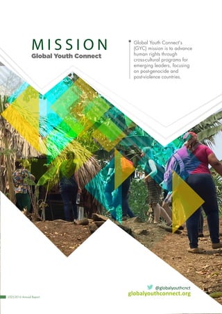 Global Youth Connect
globalyouthconnect.org
@globalyouthcnct
Global Youth Connect's
(GYC) mission is to advance
human rights through
cross-cultural programs for
emerging leaders, focusing
on post-genocide and
post-violence countries.
|02|2016 Annual Report
M I S S I O N
 