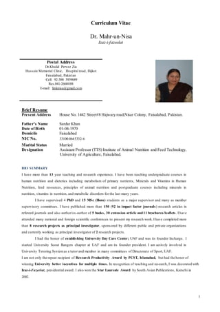 1
Curriculum Vitae
Dr. Mahr-un-Nisa
Izaz-i-fazeelat
Brief Resume
Present Address House No. 1442 Street#8 Hajwary road,Nisar Colony, Faisalabad, Pakistan.
Father’s Name Sardar Khan
Date ofBirth 01-04-1970
Domicile Faisalabad
NIC No. 33100-0645332-6
Marital Status Married
Designation Assistant Professor (TTS) Institute of Animal Nutrition and Feed Technology,
University of Agriculture, Faisalabad.
BIO SUMMARY
I have more than 13 year teaching and research experience. I have been teaching undergraduate courses in
human nutrition and dietetics including metabolism of primary nutrients, Minerals and Vitamins in Human
Nutrition, feed resources, principles of animal nutrition and postgraduate courses including minerals in
nutrition, vitamins in nutrition, and metabolic disorders for the last many years.
I have supervised 4 PhD and 15 MSc (Hons) students as a major supervisor and many as member
supervisory committees. I have published more than 150 (92 in impact factor journals) research articles in
refereed journals and also author/co-author of 5 books, 30 extension article and11 brochures/leaflets. I have
attended many national and foreign scientific conferences to present my research work. I have completed more
than 8 research projects as principal investigator, sponsored by different public and private organizations
and currently working as principal investigator of 2 research projects.
I had the honor of establishing University Day Care Center; UAF and was its founder Incharge. I
started University Scout Rangers chapter at UAF and am its founder president. I am actively involved in
University Tutoring Systemas a tutor and member in many committees of Directorate of Sport, UAF.
I am not only the repeat recipient of Research Productivity Award by PCST, Islamabad, but had the honor of
winning University better incentives for multiple times. In recognition of teaching and research, I was decorated with
Izaz-i-Fazeelat, presidential award. I also won the Star Laureate Award by South Asian Publications, Karachi in
2002.
Postal Address
Dr.Khalid Pervez Zia
Hussain Memorial Clinic, Hospital road, Dijkot
Faisalabad, Pakistan
Cell: 92-300 3939689
Res.041-2660088
E-mail: linknisa@gmail.com
 