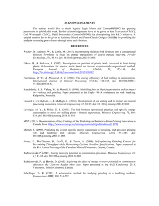 ACKNOWLEDGEMENTS
The authors would like to thank Agnico Eagle Mines and CanmetMINING for granting
permission to publish this work. Further acknowledgements have to be given to Sam Marcuson (CMIC),
Carl Weatherell (CMIC), Nabil Bouzoubaâ (CanmetMINING) for championing this R&D initiative. A
special mention has to be given to Anthony Gérard and Pierre-Claude Ostiguy (SoftdB) for providing the
analysis estimating power losses through noise and vibration.
REFERENCES
Awatey, B., Skinner, W., & Zanin, M. (2015). Incorporating fluidised-bed flotation into a conventional
flotation flowsheet: A focus on energy implications of coarse particle recovery. Powder
Technology, 275, 85-93. doi: 10.1016/j.powtec.2015.01.065.
Fekete, B., & Szekeres, A. (2015). Investigation on partition of plastic work converted to heat during
plastic deformation for reactor steels based on inverse experimental-computational method.
European Journal of Mechanics - A/Solids, 53, 175-186. doi:
http://dx.doi.org/10.1016/j.euromechsol.2015.05.002.
Fuerstenau, D. W., & Abouzeid, A. Z. (2002). The energy efficiency of ball milling in comminution.
International Journal of Mineral Processing, 67(1-4), 161-185. doi: 10.1016/S0301-
7516(02)00039-X.
Kanchibotla, S. S., Valery, W., & Morrell, S. (1999). Modelling fines in blast fragmentation and its impact
on crushing and grinding. Paper presented at the Explo ‘99–A conference on rock breaking,
Kalgoorlie, Australia.
Lessard, J., De Bakker, J., & McHugh, L. (2014). Development of ore sorting and its impact on mineral
processing economics. Minerals Engineering, 65, 88-97. doi: 10.1016/j.mineng.2014.05.019.
Levesque, M. Y., & Millar, D. L. (2015). The link between operational practices and specific energy
consumption in metal ore milling plants - Ontario experiences. Minerals Engineering, 71, 146-
158. doi: 10.1016/j.mineng.2014.11.010.
MNP. (2013). Documentation of Key Findings of the Workshop on Barriers to Green Mining Innovation in
Canada. from http://www.nrcan.gc.ca/mining-materials/publications/11792
Morrell, S. (2009). Predicting the overall specific energy requirement of crushing, high pressure grinding
roll and tumbling mill circuits. Minerals Engineering, 22(6), 544-549. doi:
10.1016/j.mineng.2009.01.005.
Nunez, E., MacPherson, G., Graffi, D., & Tuzun, A. (2009). Self-optimizing Grinding Control for
Maximising Throughput while Maintaining Cyclone Overflow Specifications. Paper presented at
the 41st Annual Meeting of the Canadian Mineral Processors, Ottawa, Canada.
Radziszewski, P. (2013). Energy recovery potential in comminution processes. Minerals Engineering, 46-
47, 83-88. doi: 10.1016/j.mineng.2012.12.002.
Radziszewski, P., & Hewitt, D. (2015). Exploring the effect of energy recovery potential on comminution
efficiency: the Glencore Raglan Mine case. Paper presented at the SAG Conference 2015,
Vancouver, British Columbia, Canada.
Schellinger, A. K. (1951). A calorimetric method for studying grinding in a tumbling medium.
Transactions AIME, 190, 518-522.
 