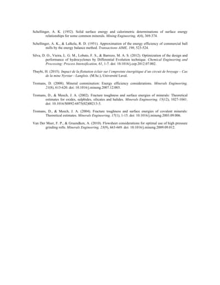 Schellinger, A. K. (1952). Solid surface energy and calorimetric determinations of surface energy
relationships for some common minerals. Mining Engineering, 4(4), 369-374.
Schellinger, A. K., & Lalkela, R. D. (1951). Approximation of the energy efficiency of commercial ball
mills by the energy balance method. Transactions AIME, 190, 523-524.
Silva, D. O., Vieira, L. G. M., Lobato, F. S., & Barrozo, M. A. S. (2012). Optimization of the design and
performance of hydrocyclones by Differential Evolution technique. Chemical Engineering and
Processing: Process Intensification, 61, 1-7. doi: 10.1016/j.cep.2012.07.002.
Tbaybi, H. (2015). Impact de la flottation éclair sur l’empreinte énergétique d’un circuit de broyage – Cas
de la mine Nyrstar - Langlois. (M.Sc.), Université Laval.
Tromans, D. (2008). Mineral comminution: Energy efficiency considerations. Minerals Engineering,
21(8), 613-620. doi: 10.1016/j.mineng.2007.12.003.
Tromans, D., & Meech, J. A. (2002). Fracture toughness and surface energies of minerals: Theoretical
estimates for oxides, sulphides, silicates and halides. Minerals Engineering, 15(12), 1027-1041.
doi: 10.1016/S0892-6875(02)00213-3.
Tromans, D., & Meech, J. A. (2004). Fracture toughness and surface energies of covalent minerals:
Theoretical estimates. Minerals Engineering, 17(1), 1-15. doi: 10.1016/j.mineng.2003.09.006.
Van Der Meer, F. P., & Gruendken, A. (2010). Flowsheet considerations for optimal use of high pressure
grinding rolls. Minerals Engineering, 23(9), 663-669. doi: 10.1016/j.mineng.2009.09.012.
 