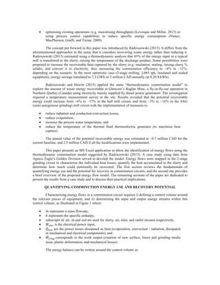 • optimising existing operations (e.g. maximising throughput) (Levesque and Millar, 2015) or
using process control capabilities to reduce specific energy consumption (Nunez,
MacPherson, Graffi, and Tuzun, 2009).
The concept put forward in this paper was introduced by Radziszewski (2013). It differs from the
aforementioned approaches in the sense that it considers recovering waste energy rather than reducing it.
Radziszewski (2013) estimated using a thermodynamic analysis that 43% of the energy input in a typical
mill is transferred to the slurry, raising the temperature of the discharge product. Some possibilities were
proposed to increase the recoverable heat captured by the slurry (e.g. insulation, sealing, raising slurry %
solids), and convert it to electricity, thus increasing the comminution efficiency to ~4% to ~11%,
depending on the scenario. In the most optimistic case (2-stage milling, 2,065 tph, insulated and sealed
equipment), energy savings translated to 7,3 GWh or 5 million CAD annually (at 0.20 $/kWh).
Radziszewski and Hewitt (2015) applied the same “thermodynamic comminution model” to
explore the amount of waste energy recoverable at Glencore’s Raglan Mine, a fly-in-fly-out operation in
Northern Quebec (Canada) using electricity mainly supplied by diesel power generators. The investigation
required a temperature measurement survey at the site. Results revealed that the potential recoverable
energy could increase from ~6% to ~17% in the ball mill circuit, and from ~3% to ~16% in the SAG
(semi-autogenous grinding) mill circuit with the implementation of measures to:
• reduce radiation and conduction/convection losses,
• reduce evaporation,
• increase the process water temperature, and
• reduce the temperature of the thermal fluid thermoelectric generator (to maximise heat
capture).
The annual value of the potential recoverable energy was estimated at ~0.7 million CAD for the
current baseline, and 2.5 million CAD if all the modifications were implemented.
This paper presents an MS Excel application to allow the identification of energy flows using the
thermodynamic comminution model suggested by Radziszewski (2013). A case study using data from
Agnico Eagle’s Goldex Division served to develop the model. Energy flows were mapped in the 2-stage
grinding circuit to characterise the individual heat losses, quantify the heat accumulated in the slurry and
determine how much could potentially be recovered. The first section reviews the fundamentals of
quantifying energy use and the potential for recovery in comminution circuits, and the second one provides
a brief overview of the proposed energy flow model. The remaining sections of the paper are dedicated to
present the results from a case study and to discuss their practical implications.
QUANTIFYING COMMINUTION ENERGY USE AND RECOVERY POTENTIAL
Characterising energy flows in a comminution circuit requires i) defining a control volume around
the relevant pieces of equipment, and ii) determining the input and output energy streams within this
control volume, as illustrated in Figure 1 where:
• 𝑚 represents a mass flowrate,
• ℎ represents the specific enthalpy,
• subscripts sl, air, in and out are used for slurry, air, inlet, and outlet streams respectively,
• 𝑊!"!# is the electrical power input,
• 𝑄!"#$ are the power losses dissipated as heat (evaporation, convection / radiation, dissipated
in mechanical and electrical components), and
• 𝑊!"#$ corresponds to the work output (creation of new surface, liners and grinding media
wear, plastic deformation, and mechanical losses).
The energy balance can be written around the control volume as
 