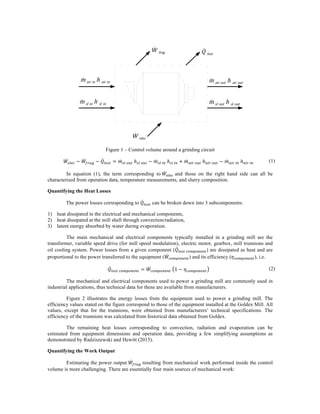 Figure 1 – Control volume around a grinding circuit
𝑊!"!# − 𝑊!"#$ − 𝑄!"#$ = 𝑚!" !"# ℎ!" !"# − 𝑚!" !" ℎ!" !" + 𝑚!"# !"# ℎ!"# !"# − 𝑚!"# !" ℎ!"# !" (1)
In equation (1), the term corresponding to 𝑊!"!# and those on the right hand side can all be
characterised from operation data, temperature measurements, and slurry composition.
Quantifying the Heat Losses
The power losses corresponding to 𝑄!"#$ can be broken down into 3 subcomponents:
1) heat dissipated in the electrical and mechanical components,
2) heat dissipated at the mill shell through convection/radiation,
3) latent energy absorbed by water during evaporation.
The main mechanical and electrical components typically installed in a grinding mill are the
transformer, variable speed drive (for mill speed modulation), electric motor, gearbox, mill trunnions and
oil cooling system. Power losses from a given component (𝑄!"#$ !"#$"%&%') are dissipated as heat and are
proportional to the power transferred to the equipment (𝑊!"#$"%&%') and its efficiency (𝜂!!"#!$%$&), i.e.
𝑄!"#$ !"#$"%&%' = 𝑊!"#$"%&%' 1 − 𝜂!"#$"%&%' (2)
The mechanical and electrical components used to power a grinding mill are commonly used in
industrial applications, thus technical data for these are available from manufacturers.
Figure 2 illustrates the energy losses from the equipment used to power a grinding mill. The
efficiency values stated on the figure correspond to those of the equipment installed at the Goldex Mill. All
values, except that for the trunnions, were obtained from manufacturers’ technical specifications. The
efficiency of the trunnions was calculated from historical data obtained from Goldex.
The remaining heat losses corresponding to convection, radiation and evaporation can be
estimated from equipment dimensions and operation data, providing a few simplifying assumptions as
demonstrated by Radziszewski and Hewitt (2015).
Quantifying the Work Output
Estimating the power output 𝑊!"#$ resulting from mechanical work performed inside the control
volume is more challenging. There are essentially four main sources of mechanical work:
˙W frag
˙W elec
˙Q lost
˙m air in h air in
˙m sl in h sl in
˙m air out h air out
˙m sl out h sl out
 