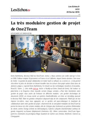 Les Echos.fr
WEB
25 février 2016
1/1 
http://www.lesechos.fr/idees-debats/sciences-prospective/021715131959-la-tres-modulaire-gestion-de-projet-de-one2team-1202776.php?uHZLhUdeVC4qxR1s.99
La	très	modulaire	gestion	de	projet	
de	One2Team	
LES ECHOS | LE 25/02 À 07:00
Denis Barthélemy, directeur R&D de One2Team, ironise :« Nous sommes une vieille start-up ! » Créé
en 2000, l'éditeur emploie 50 personnes en France et en Californie, depuis l'année dernière. Son coeur
de métier : la gestion de projet collaborative en mode SaaS (« software as a service »). « Cela permet
d'accélérer la prise de décision en faisant travailler tous les acteurs d'un projet autour d'une base de
données unique », reprend Denis Barthélemy. En misant sur des technologies novatrices (Cassandra,
ReactJS, Storm…), cette vieille start-up, basée à Neuilly-sur-Seine (Hauts-de-Seine), fait évoluer sa
plate-forme à la fréquence d'une nouvelle version chaque semaine. « Pour faire fonctionner notre
gestion de projet, nous avons dû l'entourer de différents modules : une gestion électronique de
documents (GED), un réseau social, un système d'authentification, un tchat, un microblog, poursuit
le directeur R&D. Mais les grandes entreprises disposent déjà de tels composants. Plutôt que de leur
imposer les nôtres, nous nous appuyons sur ce qu'elles ont pour embarquer le maximum de
collaborateurs dans notre gestion de projet. » Autrement dit, la conception modulaire de One2Team lui
permet de laisser de côté certains modules afin de s'intégrer plus facilement au système d'information
de clients comme Orange (refonte de 600 boutiques), Galeries Lafayette (transformation continue de
grands magasins) ou Huawei (déploiement d'antennes 4G). Ultime consécration, One2Team figure
parmi les visionnaires du prestigieux Magic Quadrant de Gartner avec Innotas, Workfront, Clarizen ou
Changepoint.
 