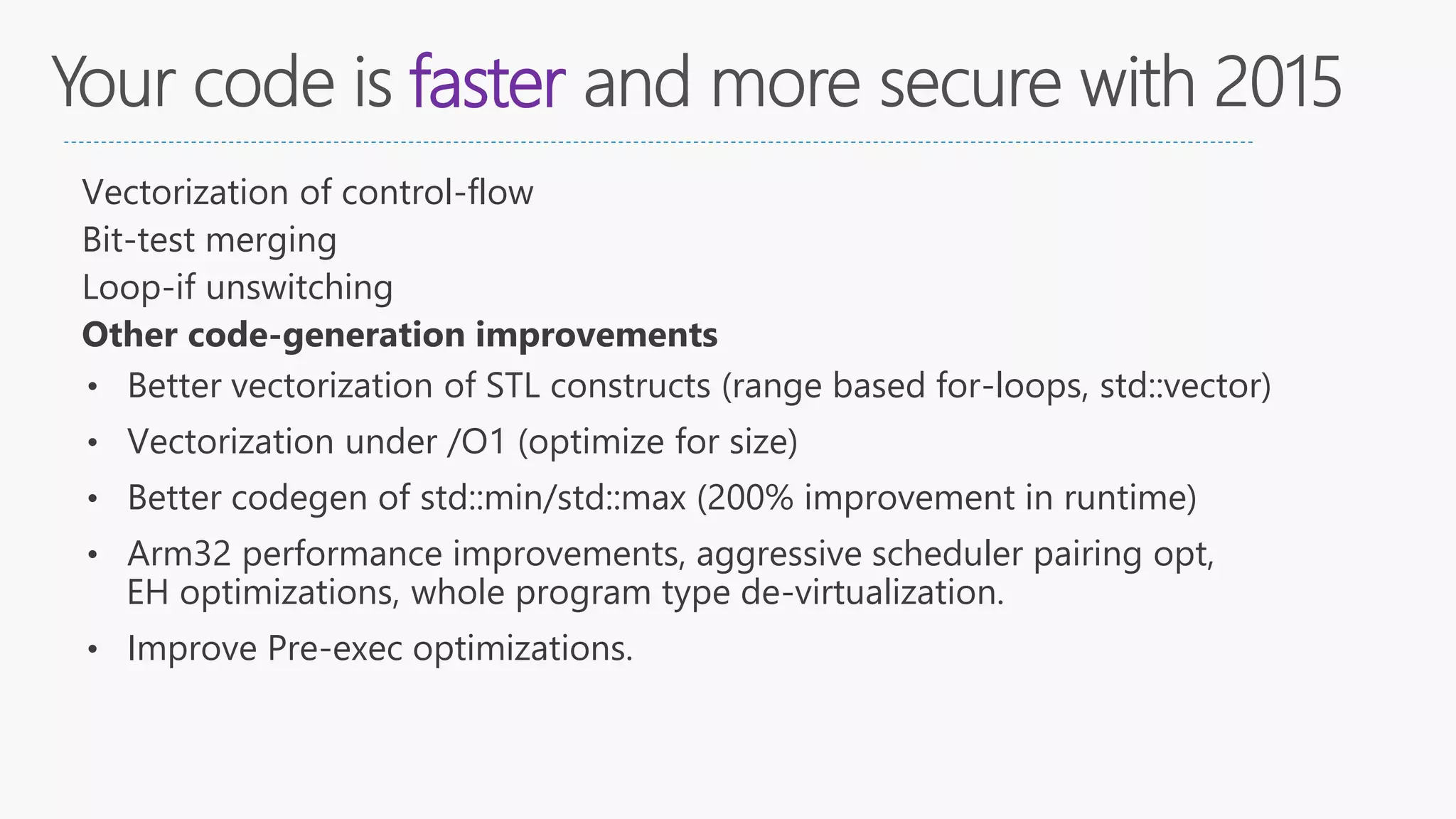 faster
Vectorization of control-flow
Bit-test merging
Loop-if unswitching
Other code-generation improvements
• Better vectorization of STL constructs (range based for-loops, std::vector)
• Vectorization under /O1 (optimize for size)
• Better codegen of std::min/std::max (200% improvement in runtime)
• Arm32 performance improvements, aggressive scheduler pairing opt,
EH optimizations, whole program type de-virtualization.
• Improve Pre-exec optimizations.
 