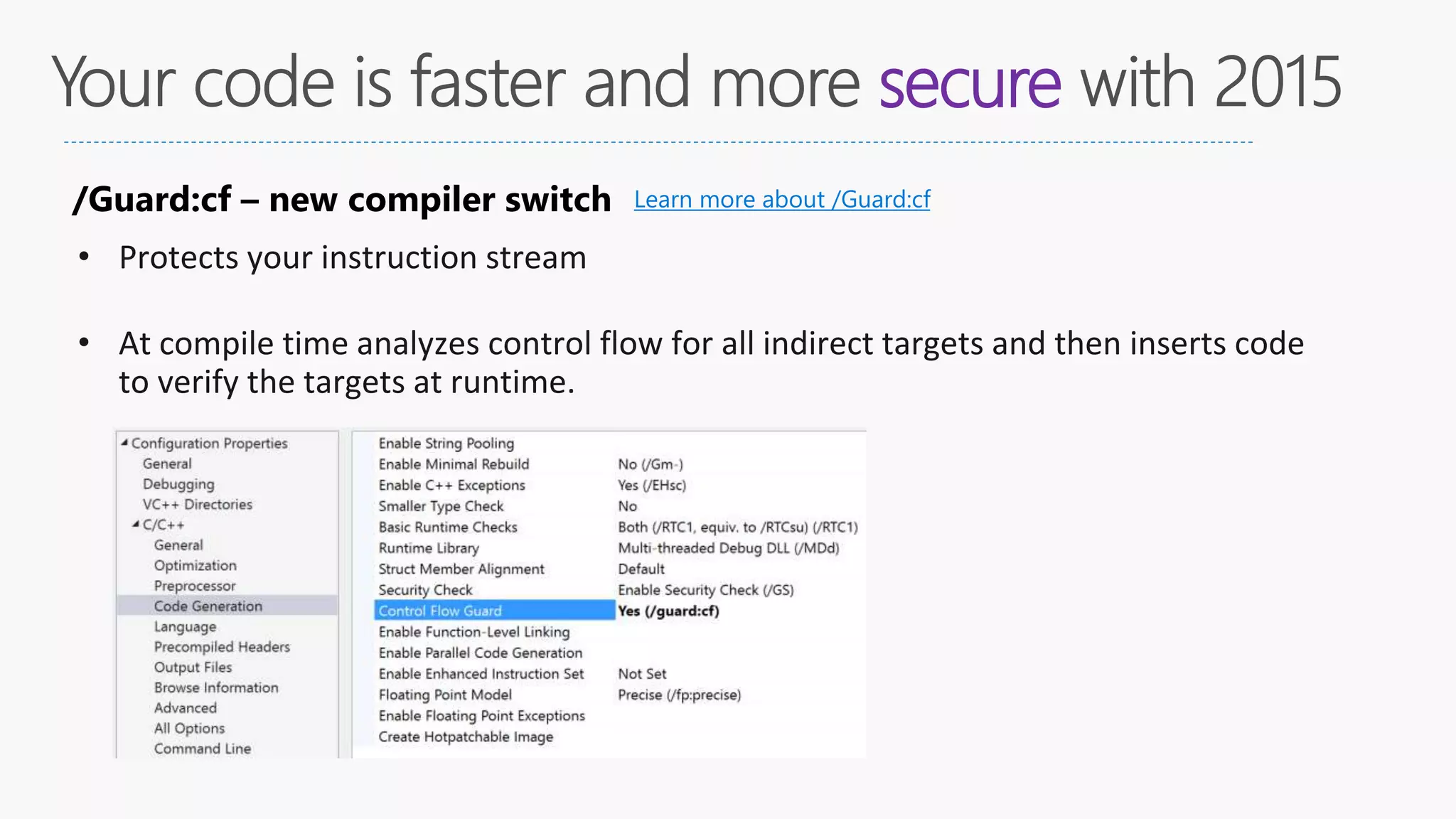 secure
/Guard:cf – new compiler switch
• Protects your instruction stream
• At compile time analyzes control flow for all indirect targets and then inserts code
to verify the targets at runtime.
Learn more about /Guard:cf
 